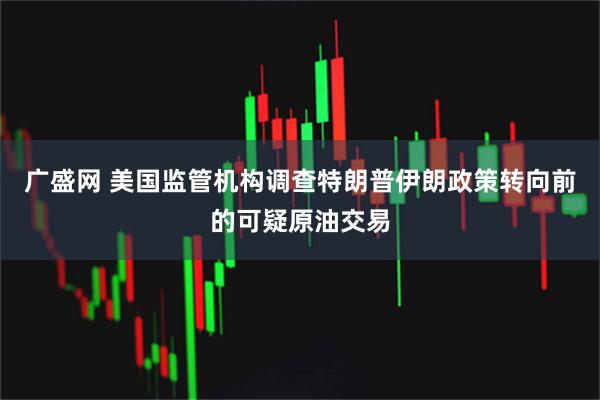 广盛网 美国监管机构调查特朗普伊朗政策转向前的可疑原油交易