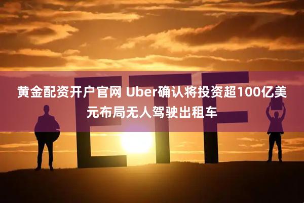 黄金配资开户官网 Uber确认将投资超100亿美元布局无人驾驶出租车
