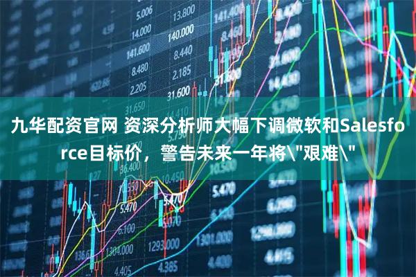 九华配资官网 资深分析师大幅下调微软和Salesforce目标价，警告未来一年将＂艰难＂