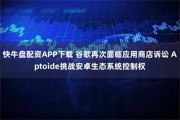 快牛盘配资APP下载 谷歌再次面临应用商店诉讼 Aptoide挑战安卓生态系统控制权