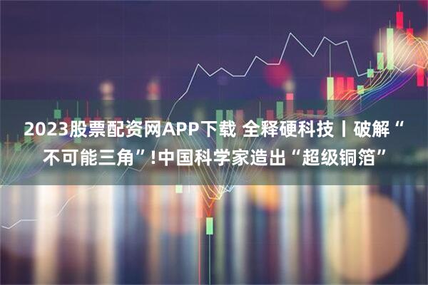 2023股票配资网APP下载 全释硬科技丨破解“不可能三角”!中国科学家造出“超级铜箔”