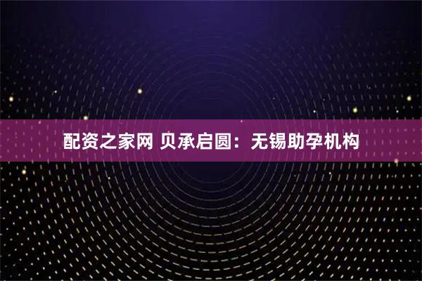 配资之家网 贝承启圆：无锡助孕机构