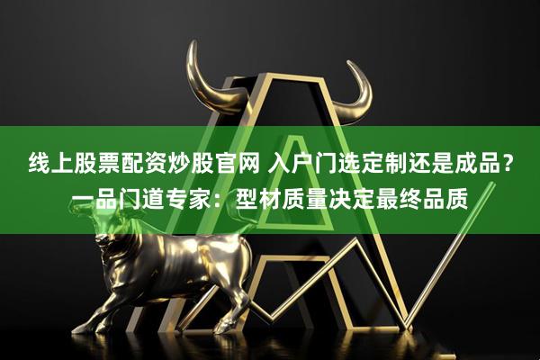 线上股票配资炒股官网 入户门选定制还是成品？一品门道专家：型材质量决定最终品质
