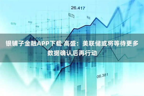 银铺子金融APP下载 高盛：美联储或将等待更多数据确认后再行动