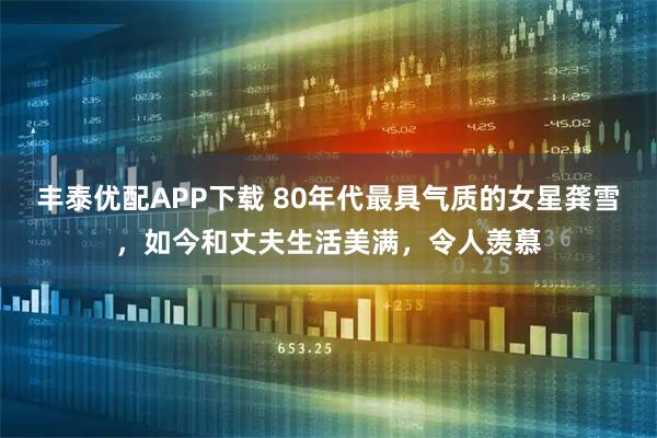 丰泰优配APP下载 80年代最具气质的女星龚雪，如今和丈夫生活美满，令人羡慕