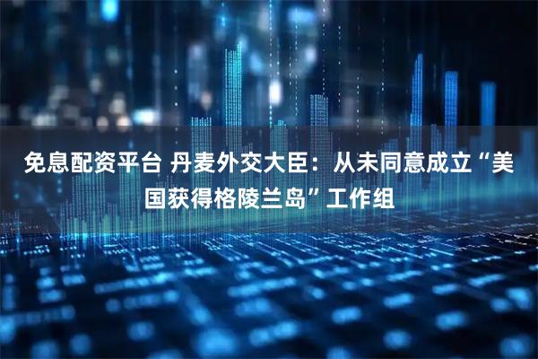 免息配资平台 丹麦外交大臣：从未同意成立“美国获得格陵兰岛”工作组