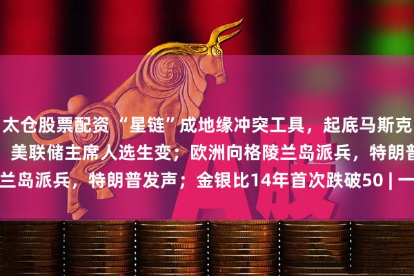 太仓股票配资 “星链”成地缘冲突工具，起底马斯克SpaceX的“吸金”逻辑；美联储主席人选生变；欧洲向格陵兰岛派兵，特朗普发声；金银比14年首次跌破50 | 一周国际财经