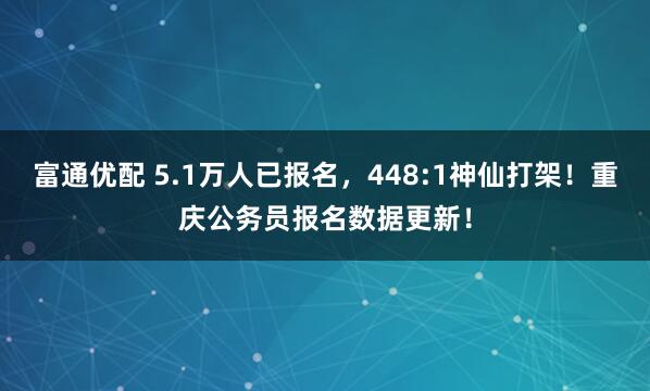 富通优配 5.1万人已报名，448:1神仙打架！重庆公务员报名数据更新！