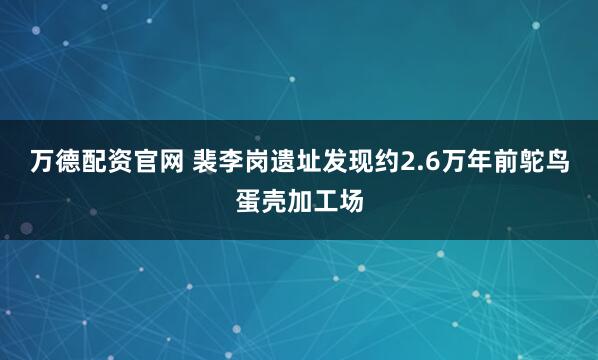 万德配资官网 裴李岗遗址发现约2.6万年前鸵鸟蛋壳加工场