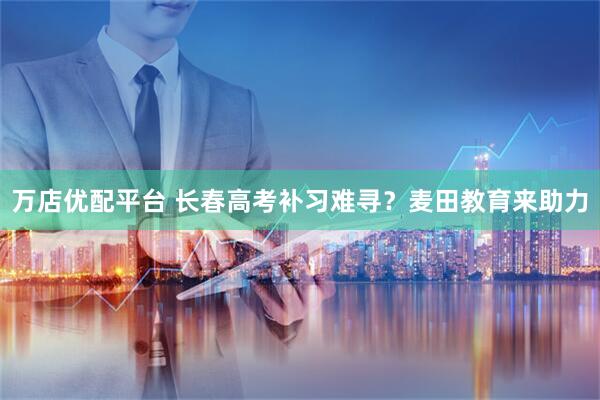 万店优配平台 长春高考补习难寻？麦田教育来助力