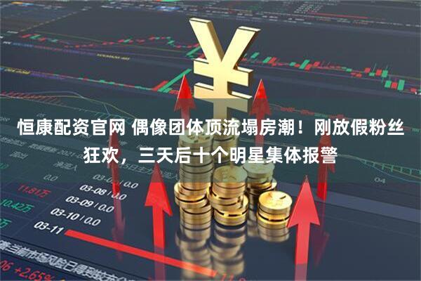 恒康配资官网 偶像团体顶流塌房潮！刚放假粉丝狂欢，三天后十个明星集体报警