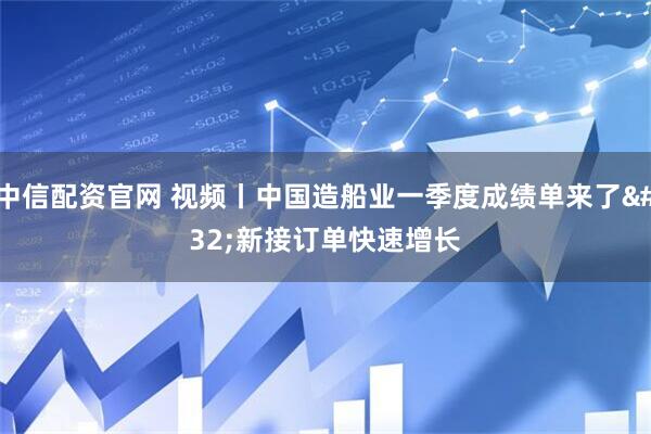 中信配资官网 视频丨中国造船业一季度成绩单来了 新接订单快速增长