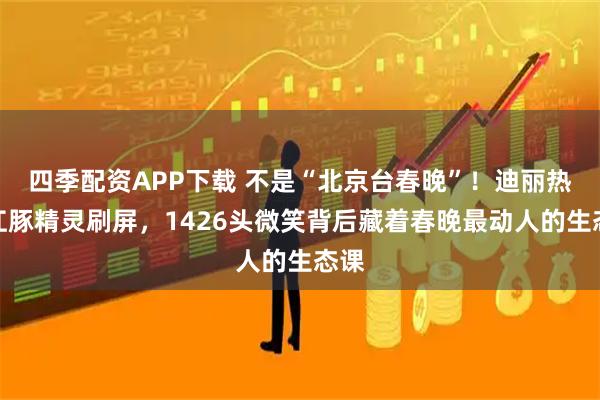 四季配资APP下载 不是“北京台春晚”！迪丽热巴江豚精灵刷屏，1426头微笑背后藏着春晚最动人的生态课