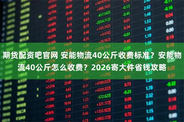 期货配资吧官网 安能物流40公斤收费标准?安能物流40公斤怎么收费?2026寄大件省钱攻略